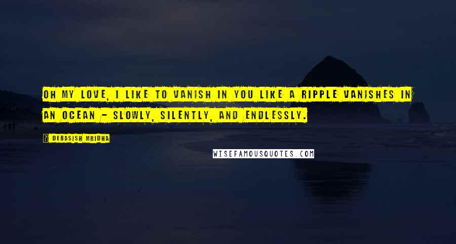 Debasish Mridha Quotes: Oh my love, I like to vanish in you like a ripple vanishes in an ocean - slowly, silently, and endlessly.