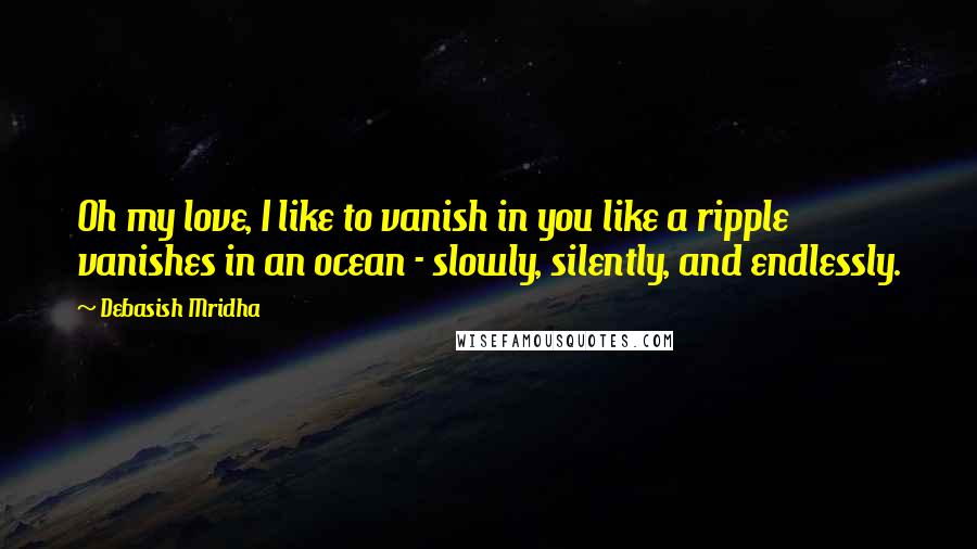 Debasish Mridha Quotes: Oh my love, I like to vanish in you like a ripple vanishes in an ocean - slowly, silently, and endlessly.