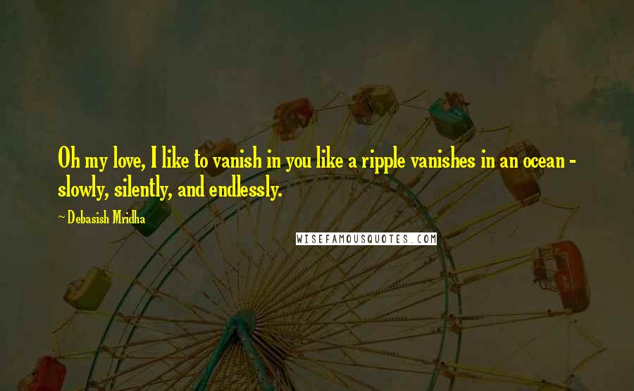 Debasish Mridha Quotes: Oh my love, I like to vanish in you like a ripple vanishes in an ocean - slowly, silently, and endlessly.