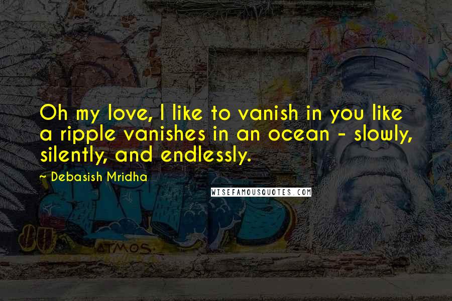 Debasish Mridha Quotes: Oh my love, I like to vanish in you like a ripple vanishes in an ocean - slowly, silently, and endlessly.