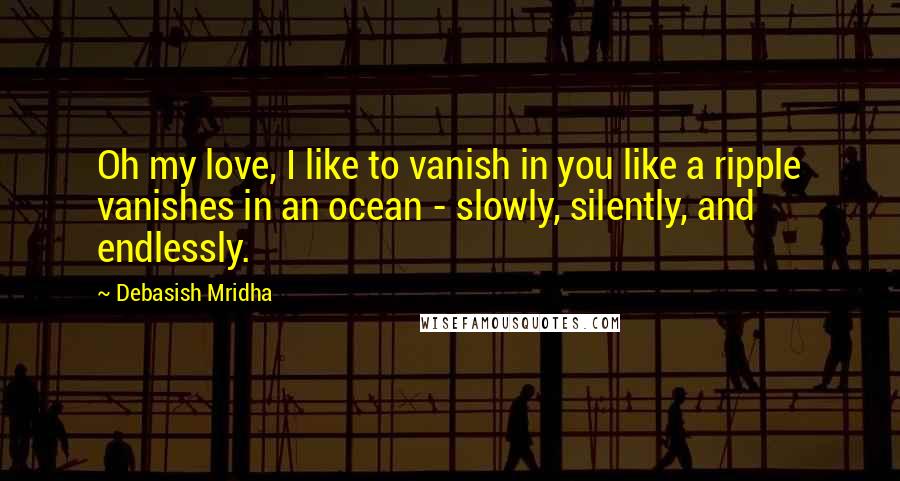 Debasish Mridha Quotes: Oh my love, I like to vanish in you like a ripple vanishes in an ocean - slowly, silently, and endlessly.