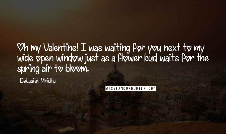 Debasish Mridha Quotes: Oh my Valentine! I was waiting for you next to my wide open window just as a flower bud waits for the spring air to bloom.