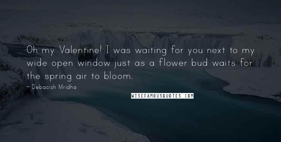 Debasish Mridha Quotes: Oh my Valentine! I was waiting for you next to my wide open window just as a flower bud waits for the spring air to bloom.