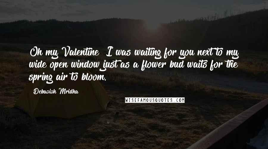 Debasish Mridha Quotes: Oh my Valentine! I was waiting for you next to my wide open window just as a flower bud waits for the spring air to bloom.