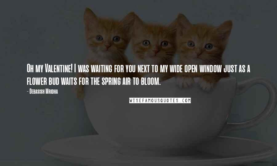 Debasish Mridha Quotes: Oh my Valentine! I was waiting for you next to my wide open window just as a flower bud waits for the spring air to bloom.