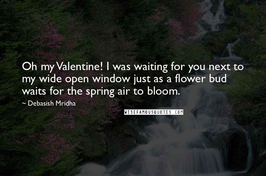 Debasish Mridha Quotes: Oh my Valentine! I was waiting for you next to my wide open window just as a flower bud waits for the spring air to bloom.