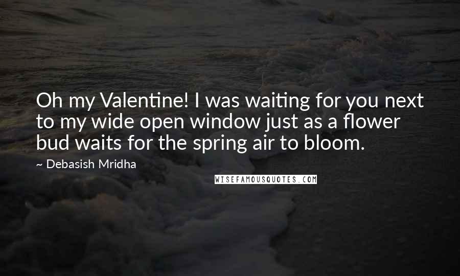 Debasish Mridha Quotes: Oh my Valentine! I was waiting for you next to my wide open window just as a flower bud waits for the spring air to bloom.