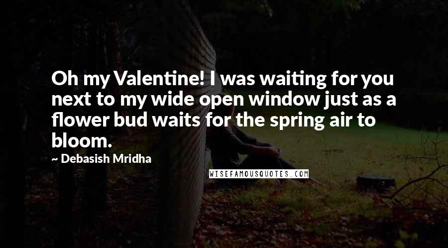 Debasish Mridha Quotes: Oh my Valentine! I was waiting for you next to my wide open window just as a flower bud waits for the spring air to bloom.