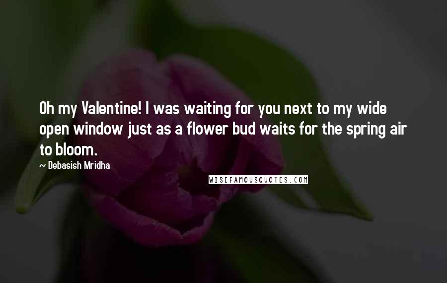 Debasish Mridha Quotes: Oh my Valentine! I was waiting for you next to my wide open window just as a flower bud waits for the spring air to bloom.