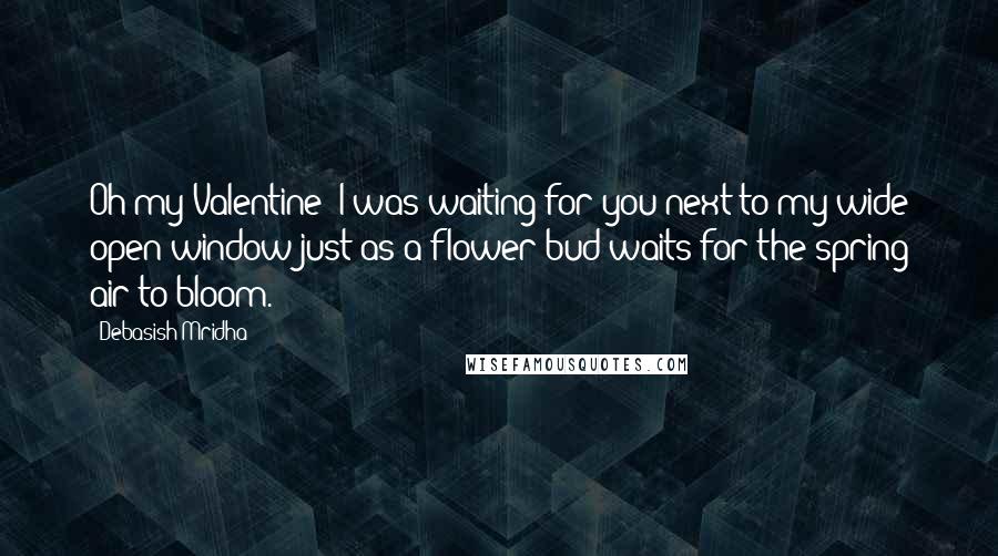 Debasish Mridha Quotes: Oh my Valentine! I was waiting for you next to my wide open window just as a flower bud waits for the spring air to bloom.