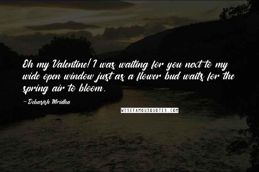 Debasish Mridha Quotes: Oh my Valentine! I was waiting for you next to my wide open window just as a flower bud waits for the spring air to bloom.