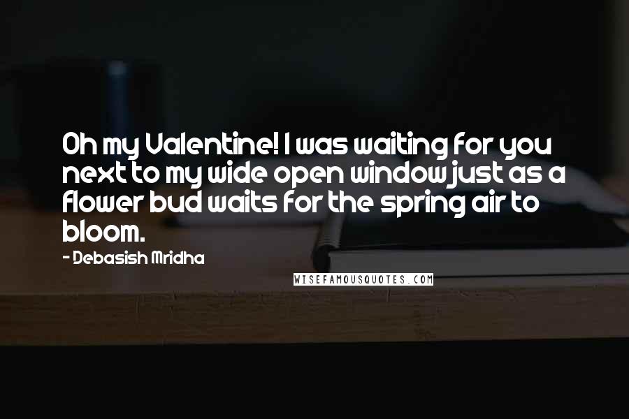 Debasish Mridha Quotes: Oh my Valentine! I was waiting for you next to my wide open window just as a flower bud waits for the spring air to bloom.