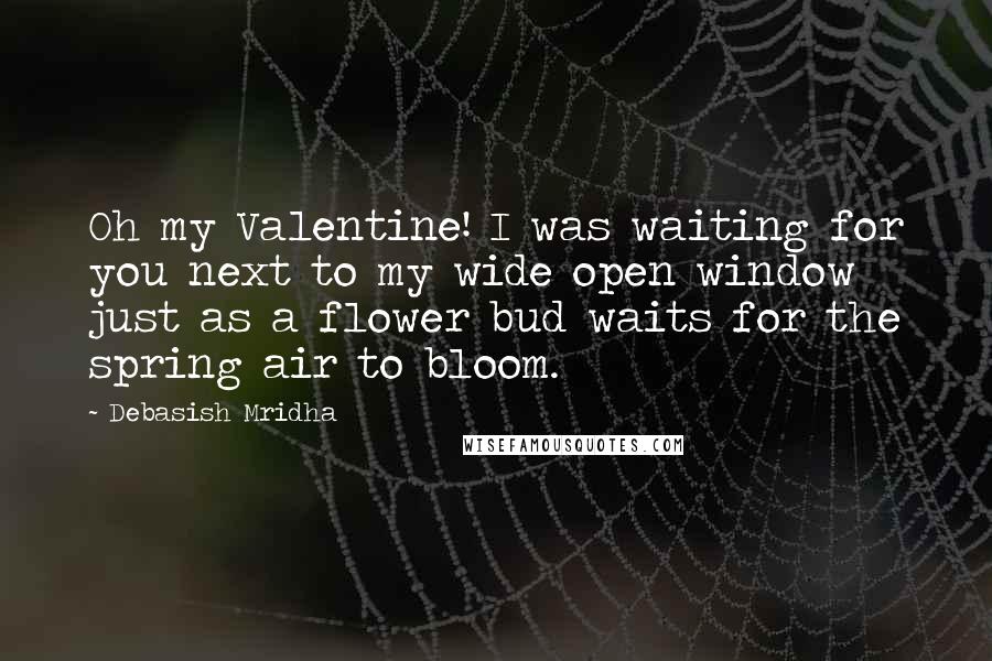 Debasish Mridha Quotes: Oh my Valentine! I was waiting for you next to my wide open window just as a flower bud waits for the spring air to bloom.