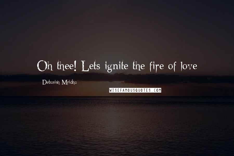 Debasish Mridha Quotes: Oh thee! Lets ignite the fire of love