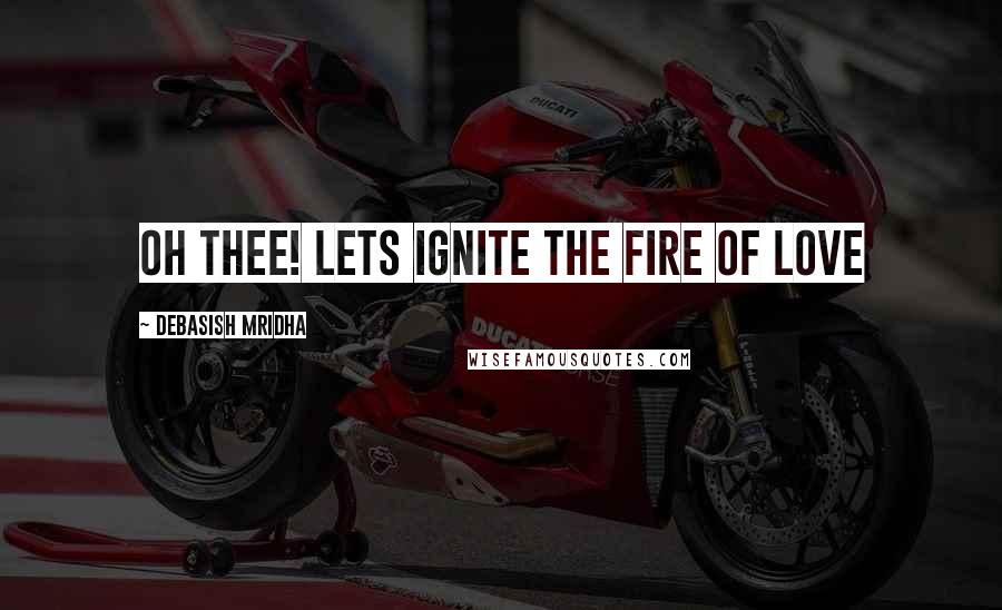 Debasish Mridha Quotes: Oh thee! Lets ignite the fire of love