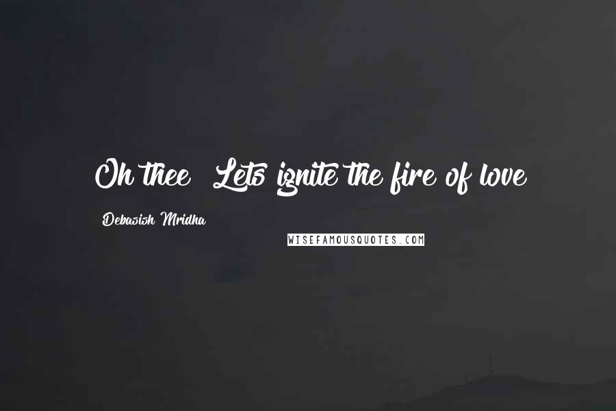 Debasish Mridha Quotes: Oh thee! Lets ignite the fire of love