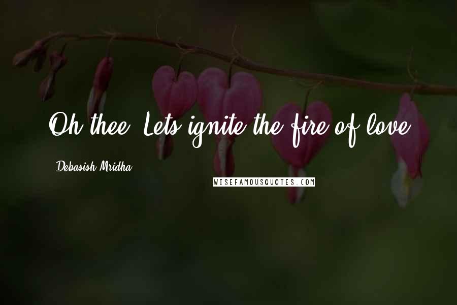 Debasish Mridha Quotes: Oh thee! Lets ignite the fire of love