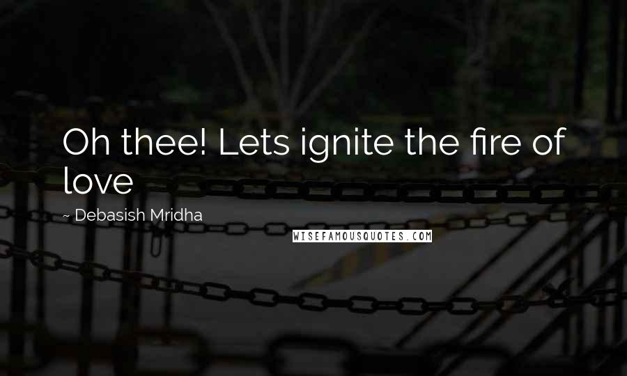 Debasish Mridha Quotes: Oh thee! Lets ignite the fire of love