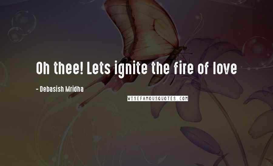 Debasish Mridha Quotes: Oh thee! Lets ignite the fire of love