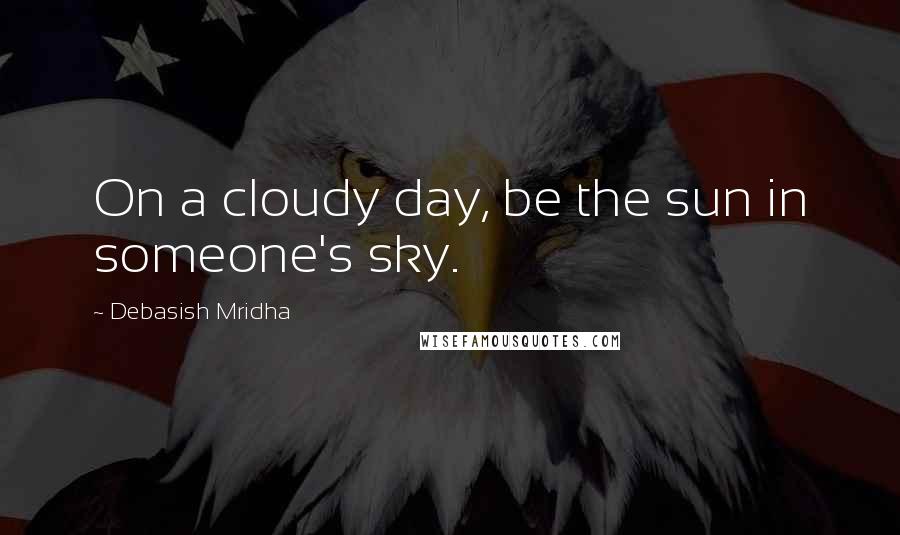 Debasish Mridha Quotes: On a cloudy day, be the sun in someone's sky.