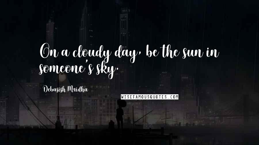 Debasish Mridha Quotes: On a cloudy day, be the sun in someone's sky.