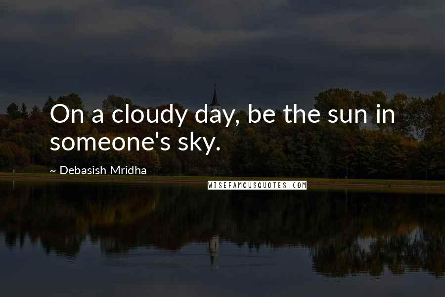 Debasish Mridha Quotes: On a cloudy day, be the sun in someone's sky.