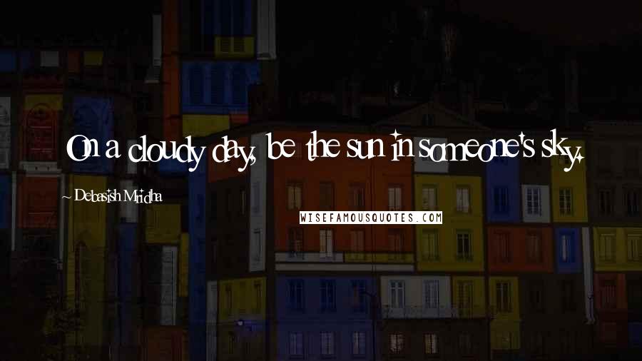 Debasish Mridha Quotes: On a cloudy day, be the sun in someone's sky.