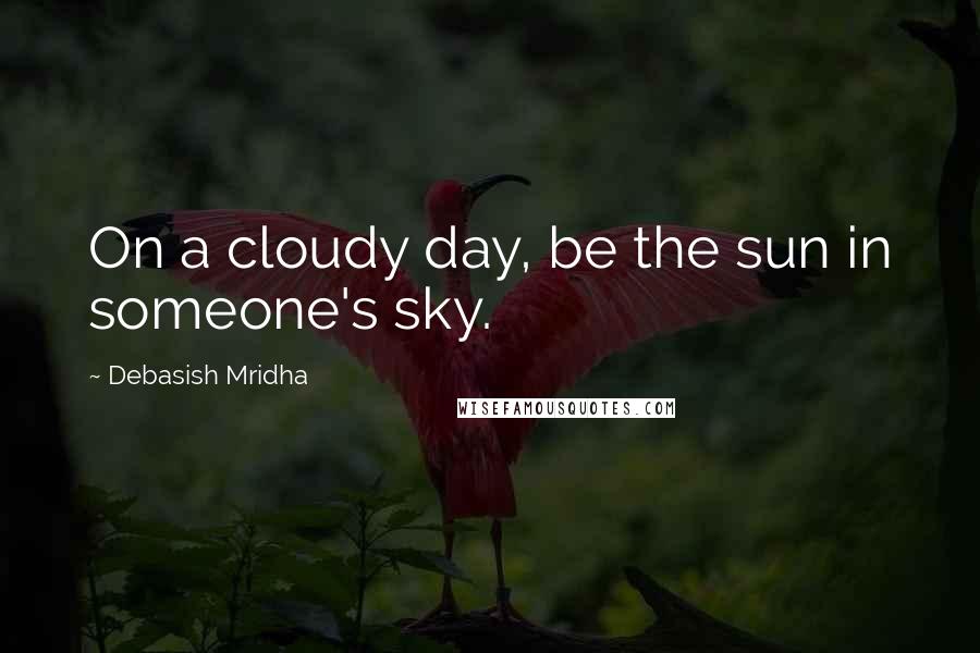 Debasish Mridha Quotes: On a cloudy day, be the sun in someone's sky.