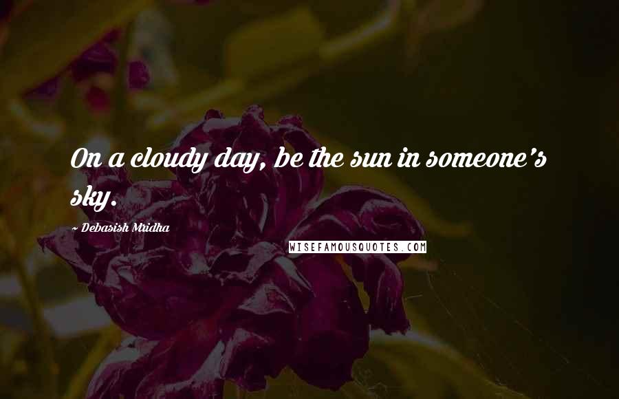 Debasish Mridha Quotes: On a cloudy day, be the sun in someone's sky.