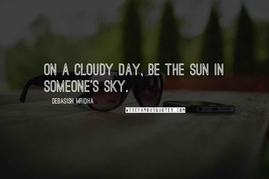 Debasish Mridha Quotes: On a cloudy day, be the sun in someone's sky.