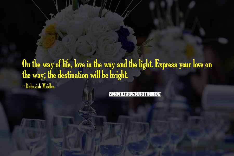 Debasish Mridha Quotes: On the way of life, love is the way and the light. Express your love on the way; the destination will be bright.