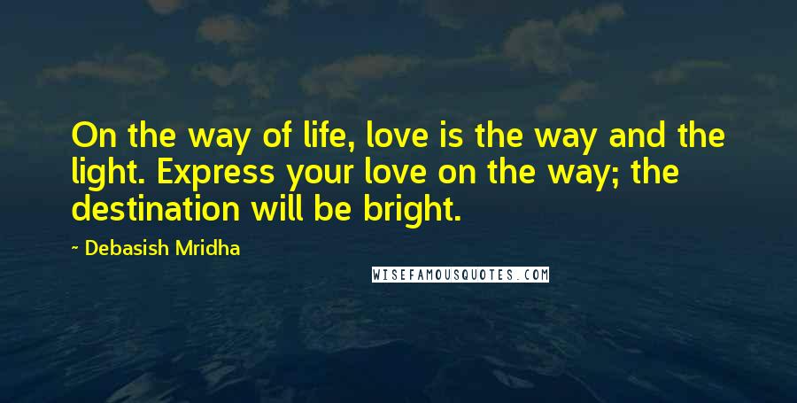 Debasish Mridha Quotes: On the way of life, love is the way and the light. Express your love on the way; the destination will be bright.