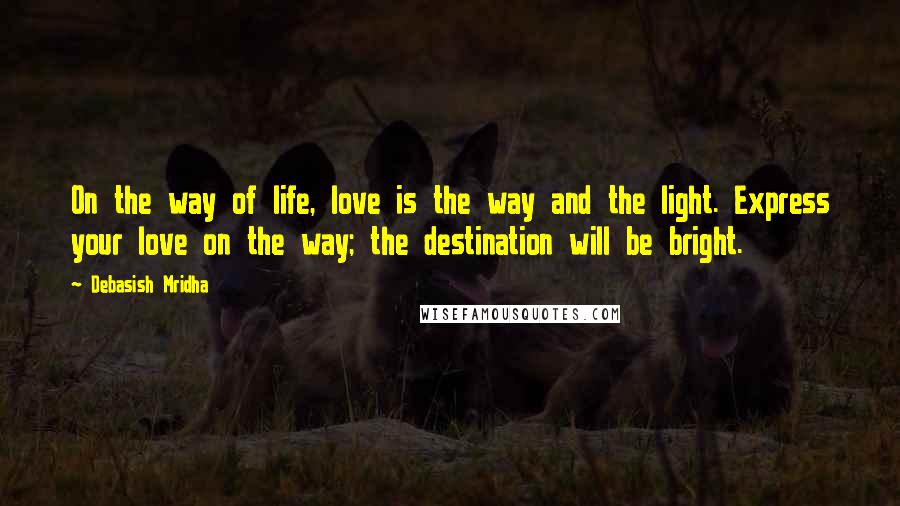 Debasish Mridha Quotes: On the way of life, love is the way and the light. Express your love on the way; the destination will be bright.