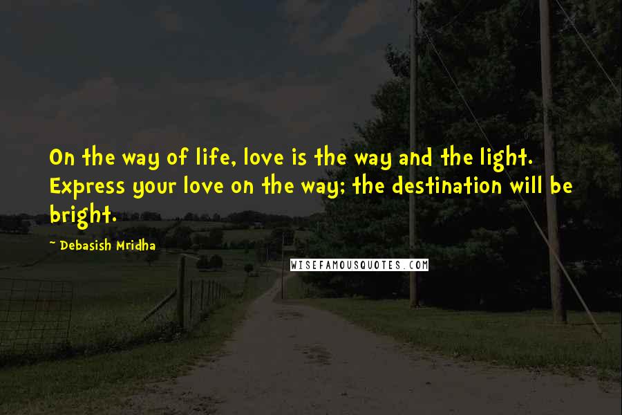 Debasish Mridha Quotes: On the way of life, love is the way and the light. Express your love on the way; the destination will be bright.