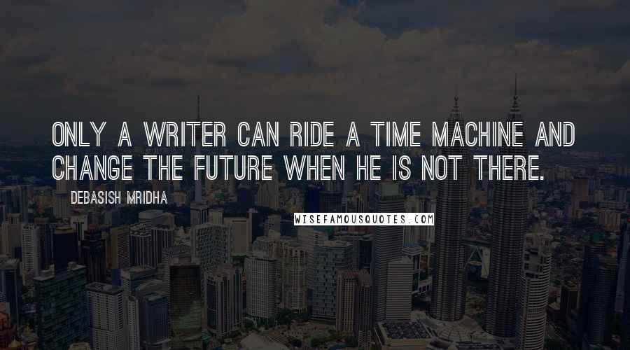 Debasish Mridha Quotes: Only a writer can ride a time machine and change the future when he is not there.