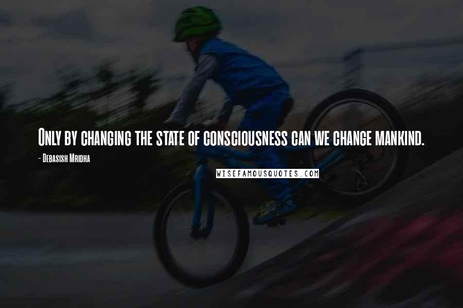 Debasish Mridha Quotes: Only by changing the state of consciousness can we change mankind.