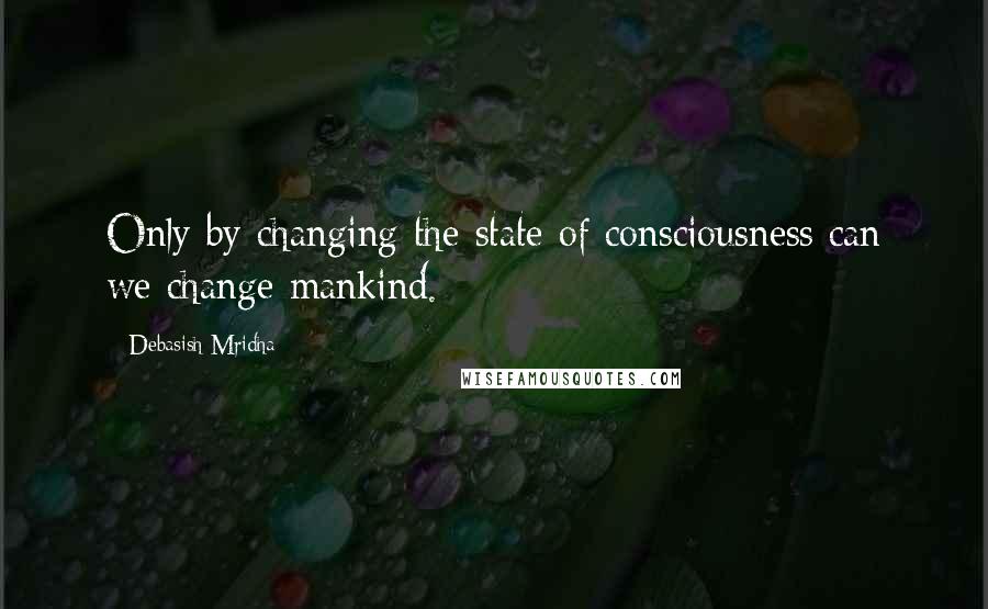 Debasish Mridha Quotes: Only by changing the state of consciousness can we change mankind.