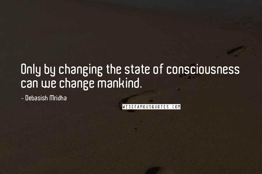 Debasish Mridha Quotes: Only by changing the state of consciousness can we change mankind.
