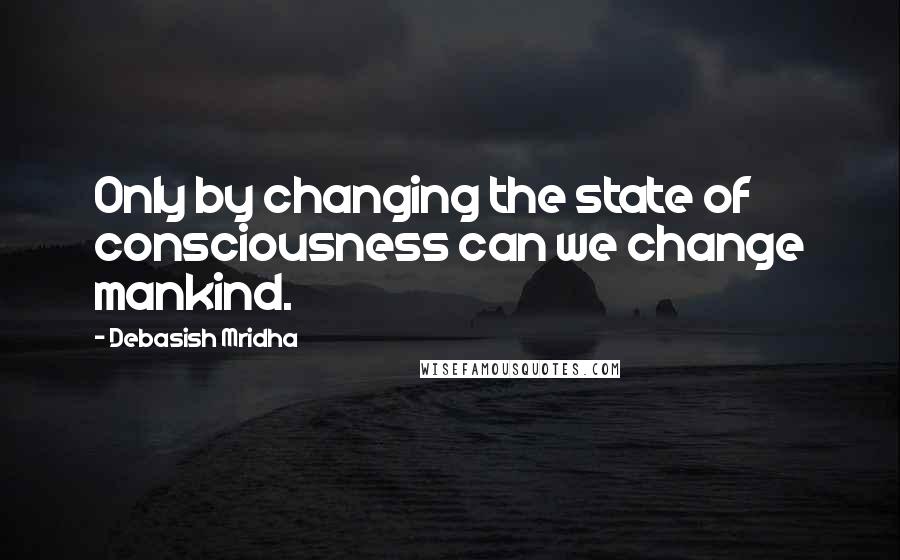 Debasish Mridha Quotes: Only by changing the state of consciousness can we change mankind.