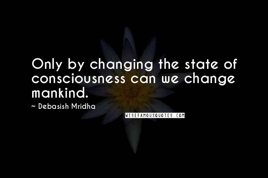 Debasish Mridha Quotes: Only by changing the state of consciousness can we change mankind.