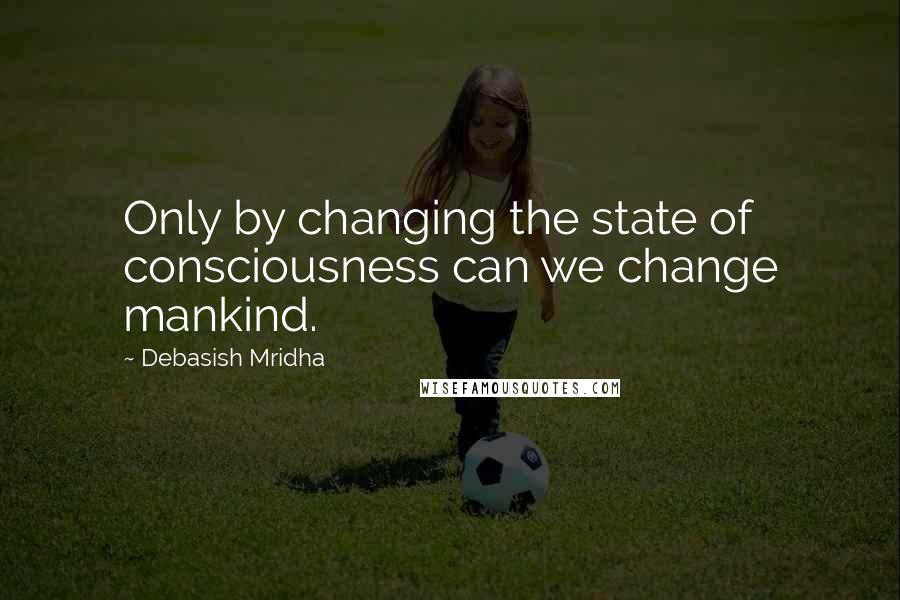 Debasish Mridha Quotes: Only by changing the state of consciousness can we change mankind.