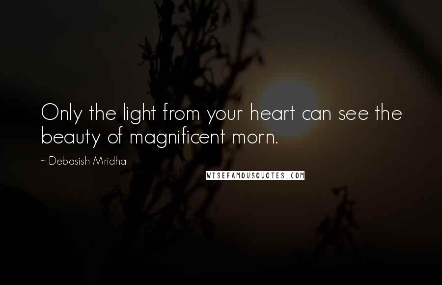 Debasish Mridha Quotes: Only the light from your heart can see the beauty of magnificent morn.
