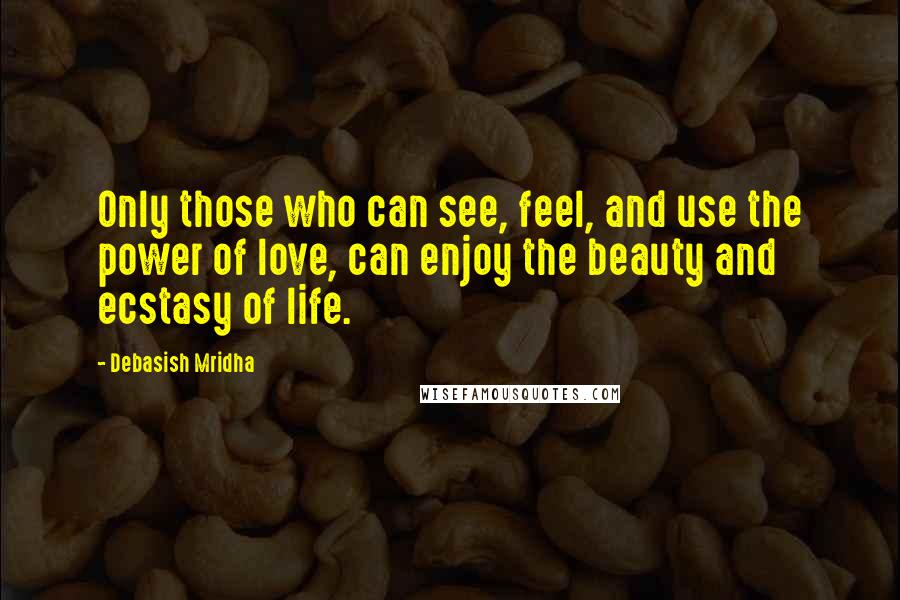 Debasish Mridha Quotes: Only those who can see, feel, and use the power of love, can enjoy the beauty and ecstasy of life.