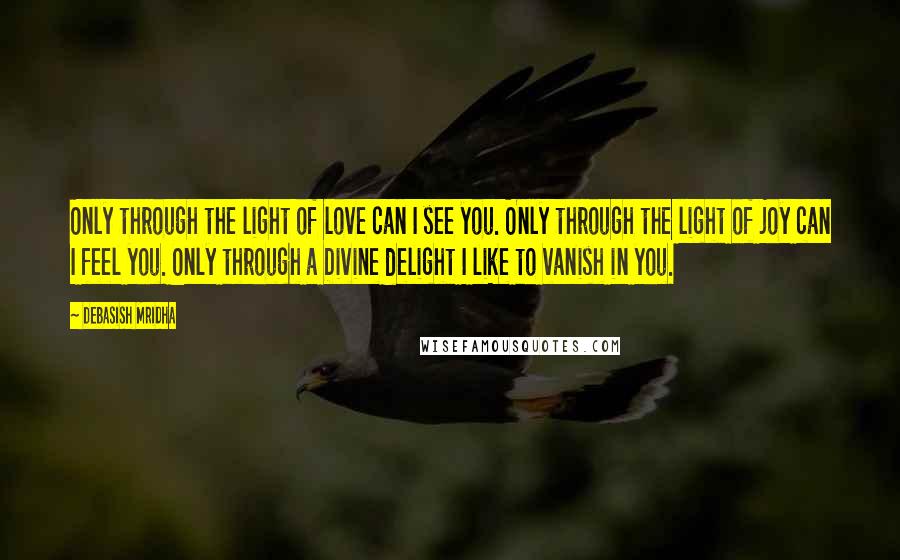 Debasish Mridha Quotes: Only through the light of love can I see you. Only through the light of joy can I feel you. Only through a Divine delight I like to vanish in you.