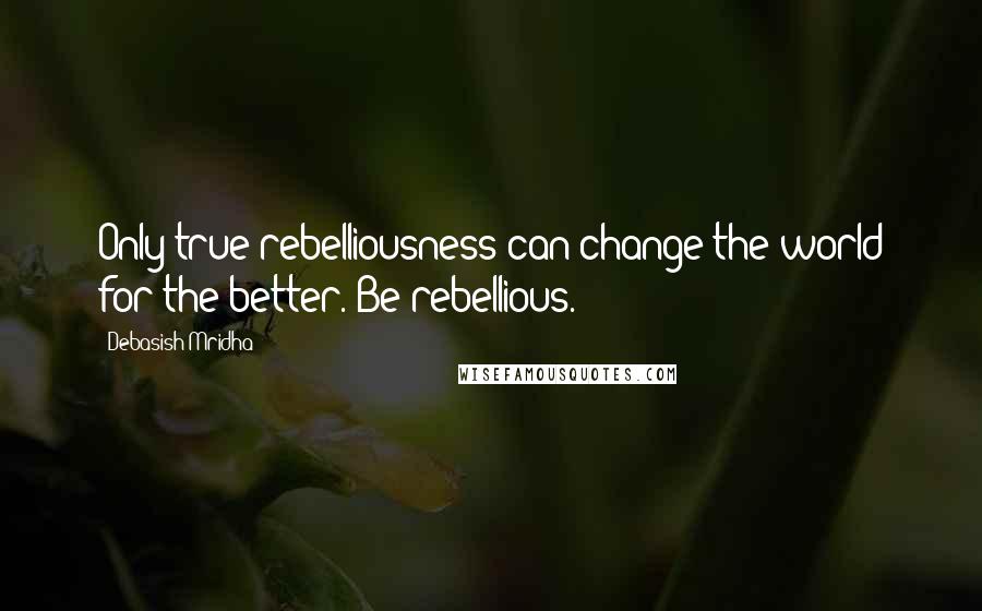 Debasish Mridha Quotes: Only true rebelliousness can change the world for the better. Be rebellious.