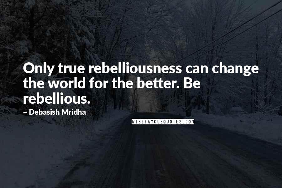 Debasish Mridha Quotes: Only true rebelliousness can change the world for the better. Be rebellious.