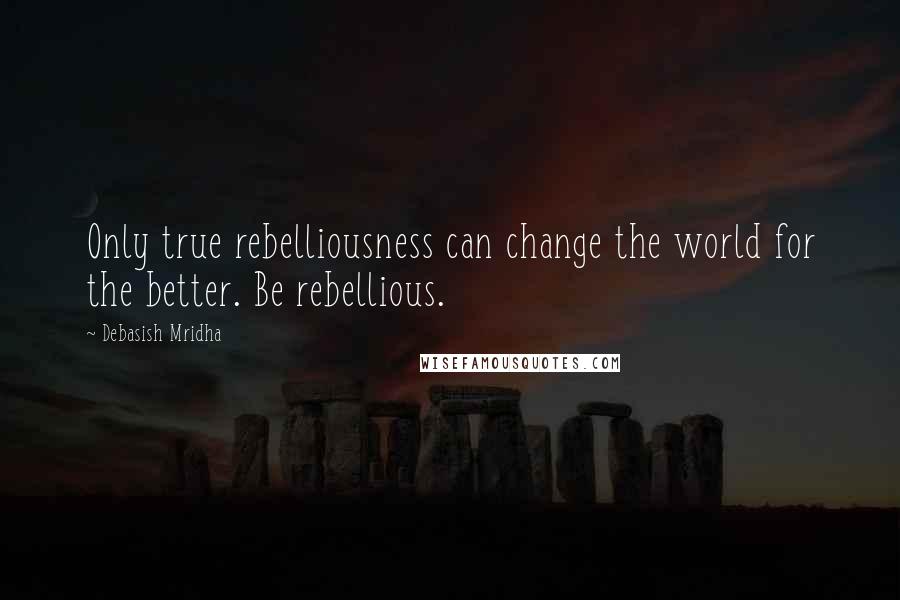 Debasish Mridha Quotes: Only true rebelliousness can change the world for the better. Be rebellious.