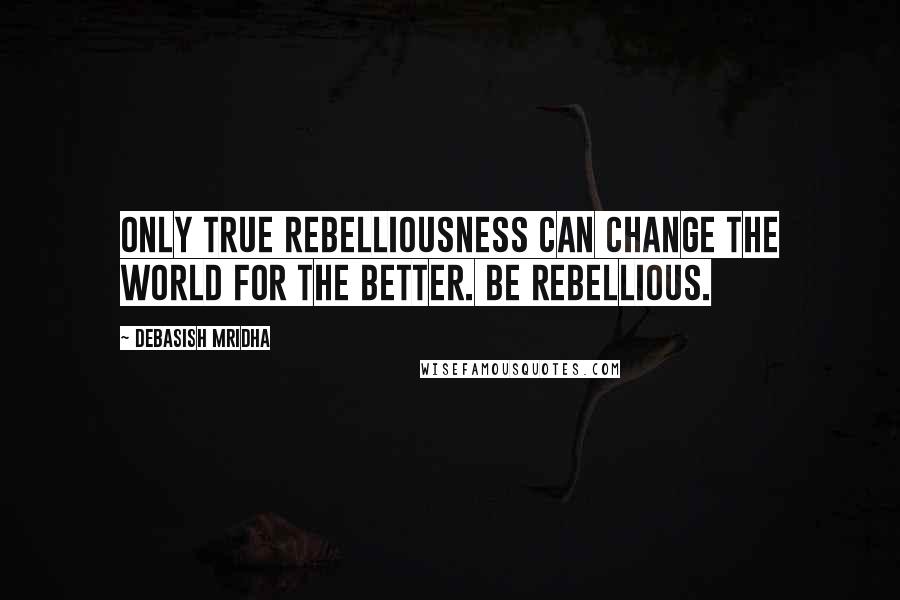 Debasish Mridha Quotes: Only true rebelliousness can change the world for the better. Be rebellious.