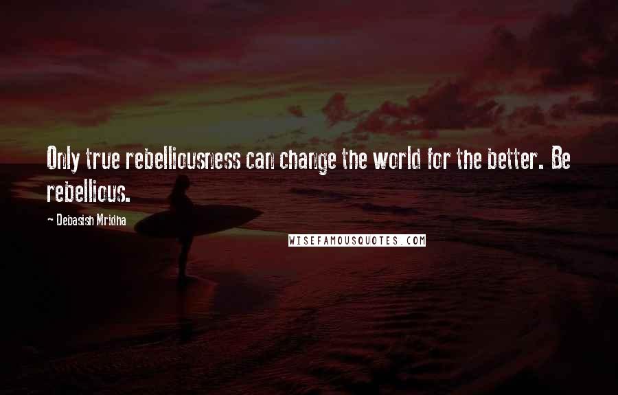 Debasish Mridha Quotes: Only true rebelliousness can change the world for the better. Be rebellious.