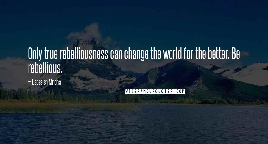 Debasish Mridha Quotes: Only true rebelliousness can change the world for the better. Be rebellious.